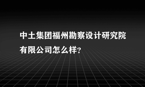 中土集团福州勘察设计研究院有限公司怎么样？