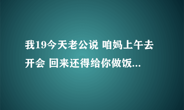 我19今天老公说 咱妈上午去开会 回来还得给你做饭 伤着我心了 我平时 在家里没顿饭我都会刷碗