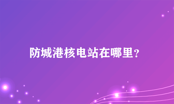 防城港核电站在哪里？