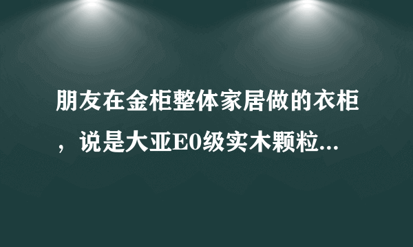 朋友在金柜整体家居做的衣柜，说是大亚E0级实木颗粒板，想问大家大亚实木颗粒板怎么样？