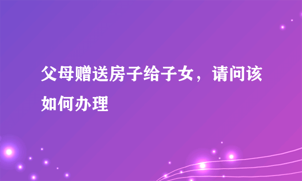 父母赠送房子给子女，请问该如何办理