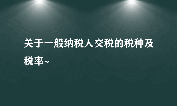 关于一般纳税人交税的税种及税率~