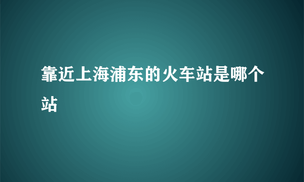 靠近上海浦东的火车站是哪个站