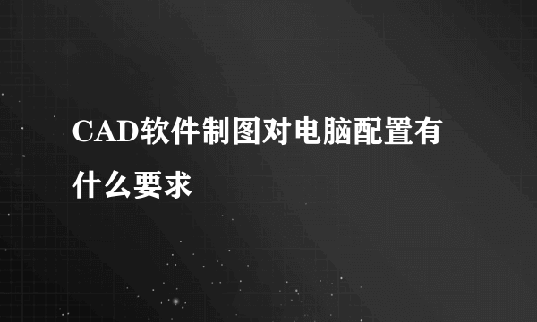 CAD软件制图对电脑配置有什么要求