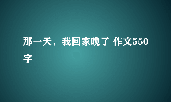 那一天，我回家晚了 作文550字