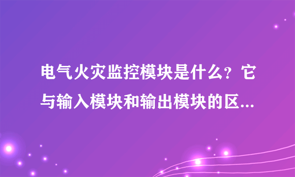 电气火灾监控模块是什么？它与输入模块和输出模块的区别是什么？谢谢老师！