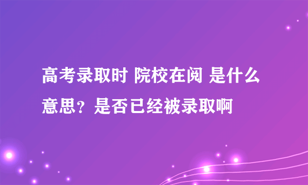 高考录取时 院校在阅 是什么意思？是否已经被录取啊