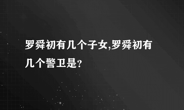 罗舜初有几个子女,罗舜初有几个警卫是？