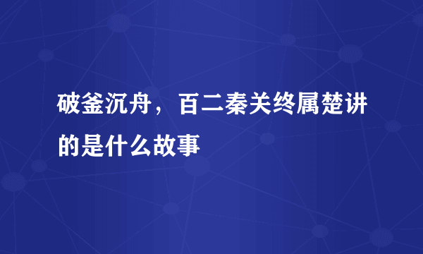 破釜沉舟，百二秦关终属楚讲的是什么故事