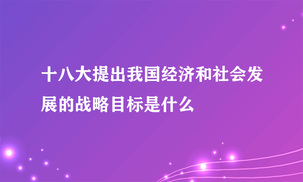 十八大提出我国经济和社会发展的战略目标是什么