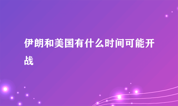 伊朗和美国有什么时间可能开战