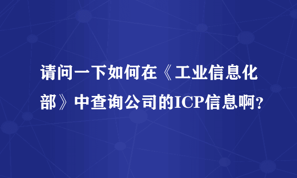 请问一下如何在《工业信息化部》中查询公司的ICP信息啊？