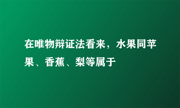 在唯物辩证法看来，水果同苹果、香蕉、梨等属于