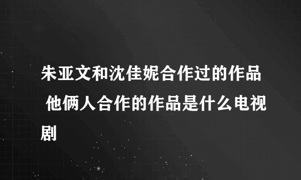 朱亚文和沈佳妮合作过的作品 他俩人合作的作品是什么电视剧