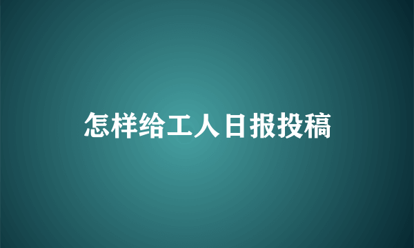 怎样给工人日报投稿