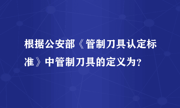 根据公安部《管制刀具认定标准》中管制刀具的定义为？