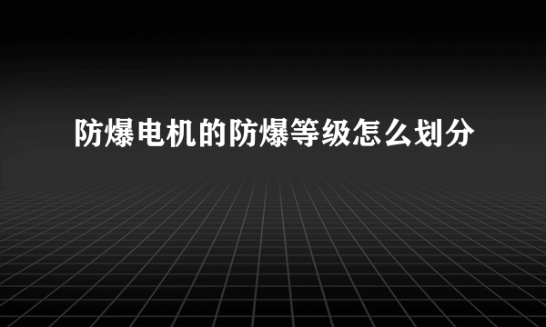 防爆电机的防爆等级怎么划分