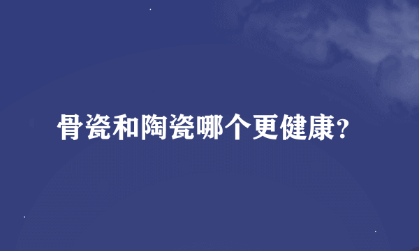 骨瓷和陶瓷哪个更健康？