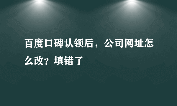 百度口碑认领后，公司网址怎么改？填错了