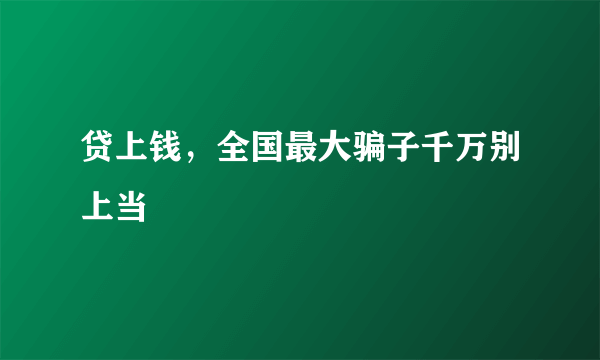 贷上钱，全国最大骗子千万别上当