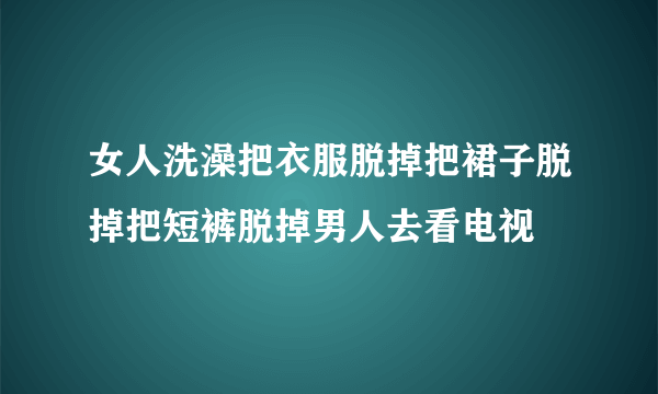 女人洗澡把衣服脱掉把裙子脱掉把短裤脱掉男人去看电视