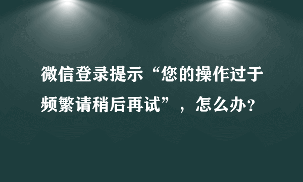 微信登录提示“您的操作过于频繁请稍后再试”，怎么办？