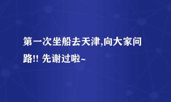 第一次坐船去天津,向大家问路!! 先谢过啦~