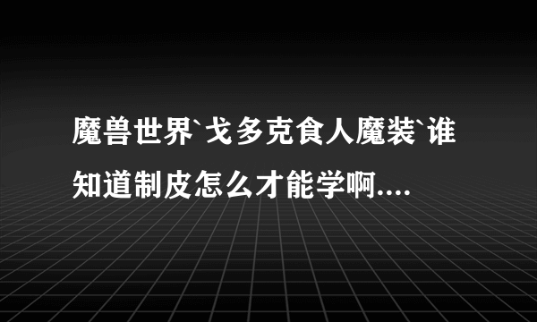 魔兽世界`戈多克食人魔装`谁知道制皮怎么才能学啊.谁能告诉下啊` 别只说个大概啊. . 说的详细点`