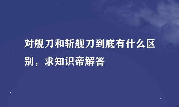 对舰刀和斩舰刀到底有什么区别，求知识帝解答