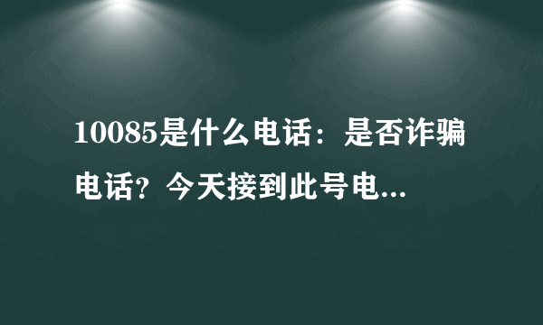 10085是什么电话：是否诈骗电话？今天接到此号电话说每月满58元就送电话说费。是真是假？我接了电