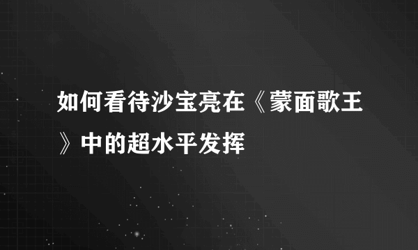 如何看待沙宝亮在《蒙面歌王》中的超水平发挥