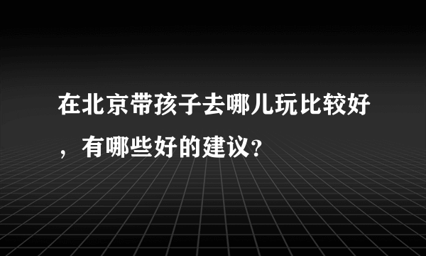 在北京带孩子去哪儿玩比较好，有哪些好的建议？