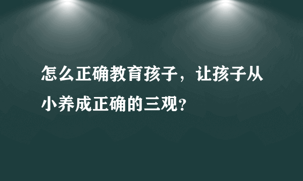 怎么正确教育孩子，让孩子从小养成正确的三观？