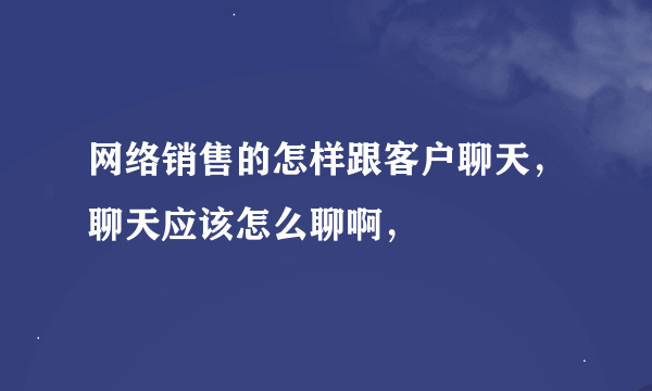 网络销售的怎样跟客户聊天，聊天应该怎么聊啊，