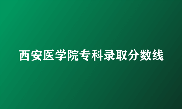 西安医学院专科录取分数线