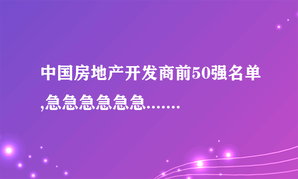 中国房地产开发商前50强名单,急急急急急急........~!!!