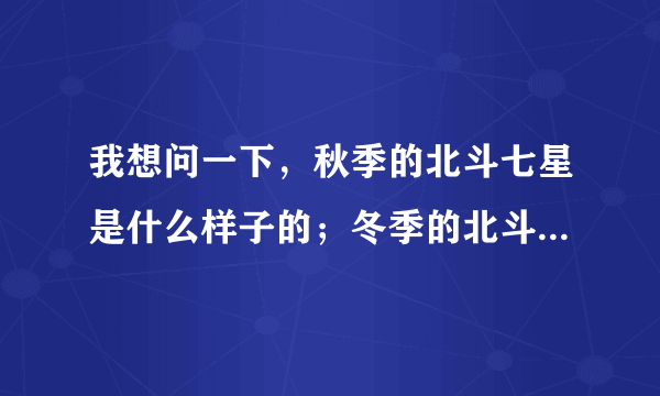 我想问一下，秋季的北斗七星是什么样子的；冬季的北斗七星是什么样子的，需要图片，讲课用，急用，谢谢！