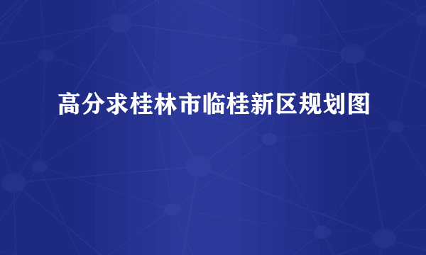 高分求桂林市临桂新区规划图