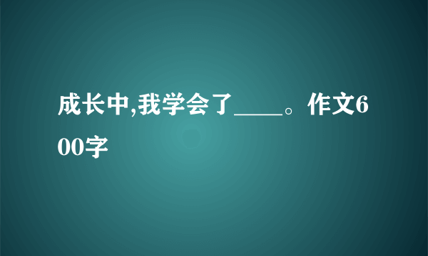 成长中,我学会了____。作文600字