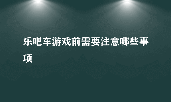 乐吧车游戏前需要注意哪些事项