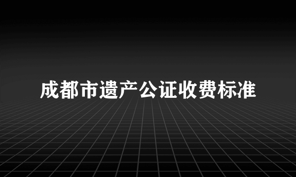 成都市遗产公证收费标准