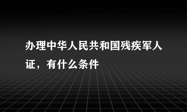 办理中华人民共和国残疾军人证，有什么条件