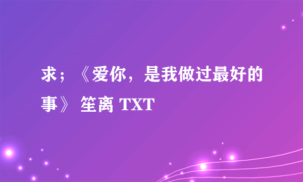 求；《爱你，是我做过最好的事》 笙离 TXT