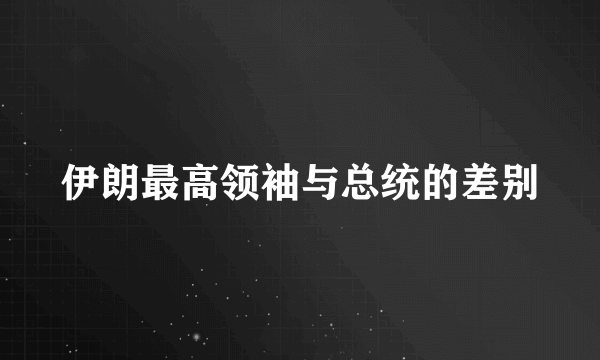 伊朗最高领袖与总统的差别