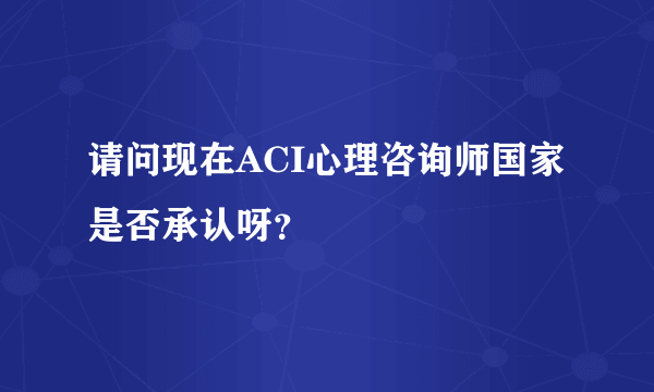 请问现在ACI心理咨询师国家是否承认呀？