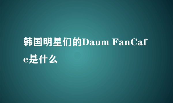 韩国明星们的Daum FanCafe是什么