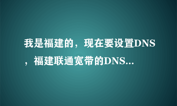 我是福建的，现在要设置DNS，福建联通宽带的DNS地址是多少啊?