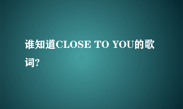 谁知道CLOSE TO YOU的歌词?