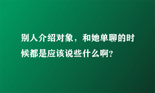 别人介绍对象，和她单聊的时候都是应该说些什么啊？