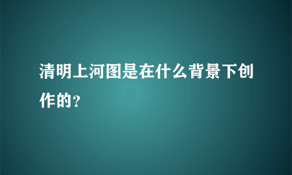 清明上河图是在什么背景下创作的？